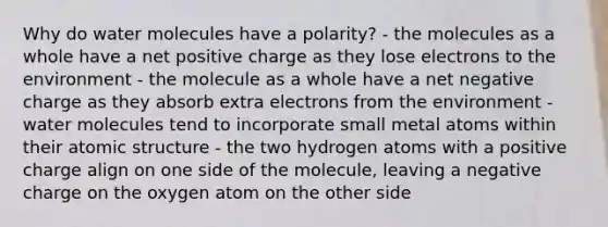 Why do water molecules have a polarity? - the molecules as a whole have a net positive charge as they lose electrons to the environment - the molecule as a whole have a net negative charge as they absorb extra electrons from the environment - water molecules tend to incorporate small metal atoms within their atomic structure - the two hydrogen atoms with a positive charge align on one side of the molecule, leaving a negative charge on the oxygen atom on the other side