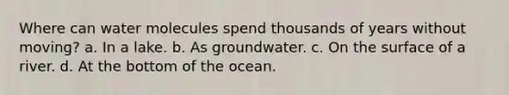 Where can water molecules spend thousands of years without moving? a. In a lake. b. As groundwater. c. On the surface of a river. d. At the bottom of the ocean.