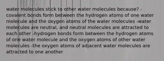 water molecules stick to other water molecules because? -covalent bonds form between the hydrogen atoms of one water molecule and the oxygen atoms of the water molecules -water molecules are neutral, and neutral molecules are attracted to each other -hydrogen bonds form between the hydrogen atoms of one water molecule and the oxygen atoms of other water molecules -the oxygen atoms of adjacent water molecules are attracted to one another