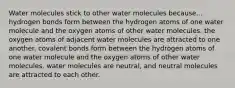 Water molecules stick to other water molecules because... hydrogen bonds form between the hydrogen atoms of one water molecule and the oxygen atoms of other water molecules. the oxygen atoms of adjacent water molecules are attracted to one another. covalent bonds form between the hydrogen atoms of one water molecule and the oxygen atoms of other water molecules. water molecules are neutral, and neutral molecules are attracted to each other.