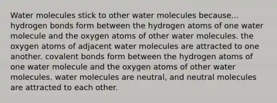 Water molecules stick to other water molecules because... hydrogen bonds form between the hydrogen atoms of one water molecule and the oxygen atoms of other water molecules. the oxygen atoms of adjacent water molecules are attracted to one another. covalent bonds form between the hydrogen atoms of one water molecule and the oxygen atoms of other water molecules. water molecules are neutral, and neutral molecules are attracted to each other.