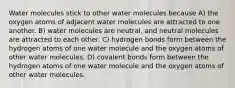 Water molecules stick to other water molecules because A) the oxygen atoms of adjacent water molecules are attracted to one another. B) water molecules are neutral, and neutral molecules are attracted to each other. C) hydrogen bonds form between the hydrogen atoms of one water molecule and the oxygen atoms of other water molecules. D) covalent bonds form between the hydrogen atoms of one water molecule and the oxygen atoms of other water molecules.