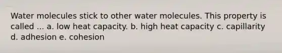 Water molecules stick to other water molecules. This property is called ... a. low heat capacity. ​b. high heat capacity c. capillarity​​​ d. adhesion​​ e. cohesion