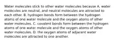 Water molecules stick to other water molecules because A. water molecules are neutral, and neutral molecules are attracted to each other. B. hydrogen bonds form between the hydrogen atoms of one water molecule and the oxygen atoms of other water molecules. C. covalent bonds form between the hydrogen atoms of one water molecule and the oxygen atoms of other water molecules. D. the oxygen atoms of adjacent water molecules are attracted to one another.