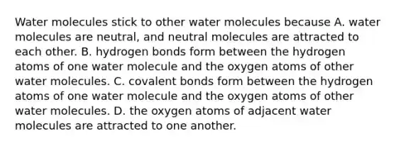 Water molecules stick to other water molecules because A. water molecules are neutral, and neutral molecules are attracted to each other. B. hydrogen bonds form between the hydrogen atoms of one water molecule and the oxygen atoms of other water molecules. C. <a href='https://www.questionai.com/knowledge/kWply8IKUM-covalent-bonds' class='anchor-knowledge'>covalent bonds</a> form between the hydrogen atoms of one water molecule and the oxygen atoms of other water molecules. D. the oxygen atoms of adjacent water molecules are attracted to one another.