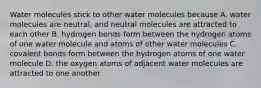 Water molecules stick to other water molecules because A. water molecules are neutral, and neutral molecules are attracted to each other B. hydrogen bonds form between the hydrogen atoms of one water molecule and atoms of other water molecules C. covalent bonds form between the hydrogen atoms of one water molecule D. the oxygen atoms of adjacent water molecules are attracted to one another