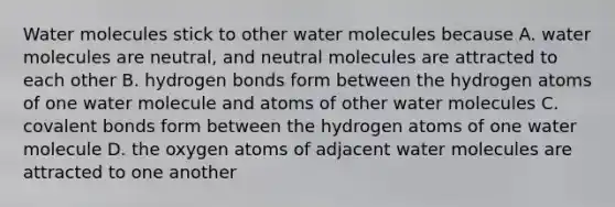 Water molecules stick to other water molecules because A. water molecules are neutral, and neutral molecules are attracted to each other B. hydrogen bonds form between the hydrogen atoms of one water molecule and atoms of other water molecules C. covalent bonds form between the hydrogen atoms of one water molecule D. the oxygen atoms of adjacent water molecules are attracted to one another