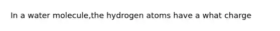 In a water molecule,the hydrogen atoms have a what charge