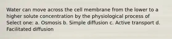 Water can move across the cell membrane from the lower to a higher solute concentration by the physiological process of Select one: a. Osmosis b. Simple diffusion c. Active transport d. Facilitated diffusion