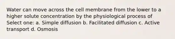 Water can move across the cell membrane from the lower to a higher solute concentration by the physiological process of Select one: a. Simple diffusion b. Facilitated diffusion c. Active transport d. Osmosis