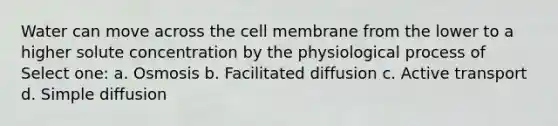 Water can move across the cell membrane from the lower to a higher solute concentration by the physiological process of Select one: a. Osmosis b. Facilitated diffusion c. Active transport d. Simple diffusion