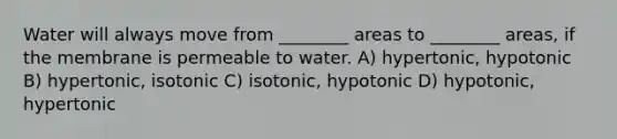 Water will always move from ________ areas to ________ areas, if the membrane is permeable to water. A) hypertonic, hypotonic B) hypertonic, isotonic C) isotonic, hypotonic D) hypotonic, hypertonic