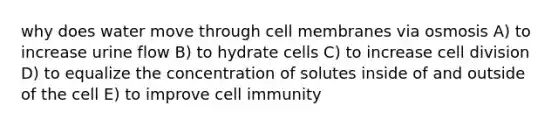 why does water move through cell membranes via osmosis A) to increase urine flow B) to hydrate cells C) to increase cell division D) to equalize the concentration of solutes inside of and outside of the cell E) to improve cell immunity