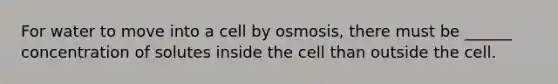 For water to move into a cell by osmosis, there must be ______ concentration of solutes inside the cell than outside the cell.