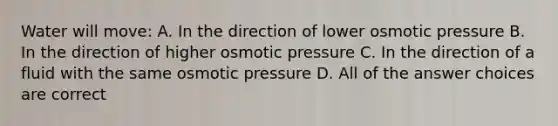 Water will move: A. In the direction of lower osmotic pressure B. In the direction of higher osmotic pressure C. In the direction of a fluid with the same osmotic pressure D. All of the answer choices are correct