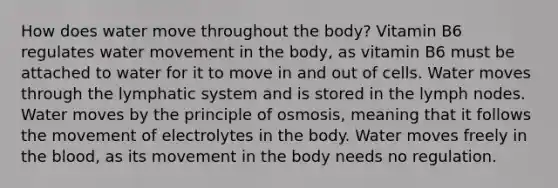 How does water move throughout the body? Vitamin B6 regulates water movement in the body, as vitamin B6 must be attached to water for it to move in and out of cells. Water moves through the lymphatic system and is stored in the lymph nodes. Water moves by the principle of osmosis, meaning that it follows the movement of electrolytes in the body. Water moves freely in the blood, as its movement in the body needs no regulation.