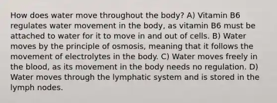 How does water move throughout the body? A) Vitamin B6 regulates <a href='https://www.questionai.com/knowledge/kNT0ald5rb-water-movement' class='anchor-knowledge'>water movement</a> in the body, as vitamin B6 must be attached to water for it to move in and out of cells. B) Water moves by the principle of osmosis, meaning that it follows the movement of electrolytes in the body. C) Water moves freely in <a href='https://www.questionai.com/knowledge/k7oXMfj7lk-the-blood' class='anchor-knowledge'>the blood</a>, as its movement in the body needs no regulation. D) Water moves through the lymphatic system and is stored in the lymph nodes.