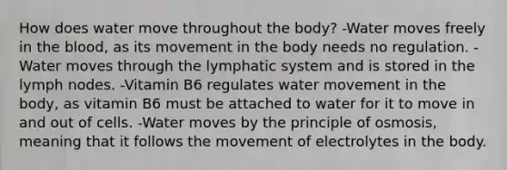 How does water move throughout the body? -Water moves freely in the blood, as its movement in the body needs no regulation. -Water moves through the lymphatic system and is stored in the lymph nodes. -Vitamin B6 regulates water movement in the body, as vitamin B6 must be attached to water for it to move in and out of cells. -Water moves by the principle of osmosis, meaning that it follows the movement of electrolytes in the body.