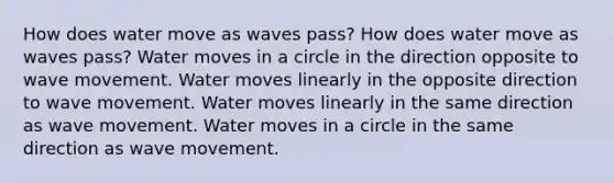 How does water move as waves pass? How does water move as waves pass? Water moves in a circle in the direction opposite to wave movement. Water moves linearly in the opposite direction to wave movement. Water moves linearly in the same direction as wave movement. Water moves in a circle in the same direction as wave movement.