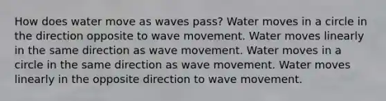 How does water move as waves pass? Water moves in a circle in the direction opposite to wave movement. Water moves linearly in the same direction as wave movement. Water moves in a circle in the same direction as wave movement. Water moves linearly in the opposite direction to wave movement.