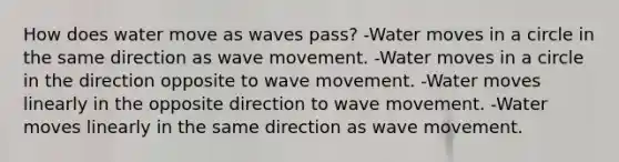 How does water move as waves pass? -Water moves in a circle in the same direction as wave movement. -Water moves in a circle in the direction opposite to wave movement. -Water moves linearly in the opposite direction to wave movement. -Water moves linearly in the same direction as wave movement.