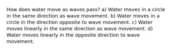 How does water move as waves pass? a) Water moves in a circle in the same direction as wave movement. b) Water moves in a circle in the direction opposite to wave movement. c) Water moves linearly in the same direction as wave movement. d) Water moves linearly in the opposite direction to wave movement.