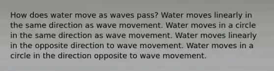 How does water move as waves pass? Water moves linearly in the same direction as wave movement. Water moves in a circle in the same direction as wave movement. Water moves linearly in the opposite direction to wave movement. Water moves in a circle in the direction opposite to wave movement.