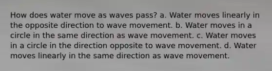 How does water move as waves pass? a. Water moves linearly in the opposite direction to wave movement. b. Water moves in a circle in the same direction as wave movement. c. Water moves in a circle in the direction opposite to wave movement. d. Water moves linearly in the same direction as wave movement.