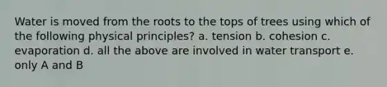 Water is moved from the roots to the tops of trees using which of the following physical principles? a. tension b. cohesion c. evaporation d. all the above are involved in water transport e. only A and B