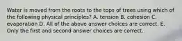 Water is moved from the roots to the tops of trees using which of the following physical principles? A. tension B. cohesion C. evaporation D. All of the above answer choices are correct. E. Only the first and second answer choices are correct.