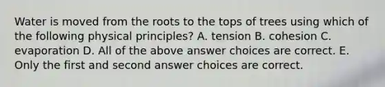 Water is moved from the roots to the tops of trees using which of the following physical principles? A. tension B. cohesion C. evaporation D. All of the above answer choices are correct. E. Only the first and second answer choices are correct.