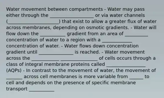 <a href='https://www.questionai.com/knowledge/kNT0ald5rb-water-movement' class='anchor-knowledge'>water movement</a> between compartments - Water may pass either through the ___________________ or via water channels (______________________) that exist to allow a greater flux of water across membranes, depending on osmotic gradients. - Water will flow down the ___________ gradient from an area of __________ concentration of water to a region with a _____________ concentration of water. - Water flows down concentration gradient until _______________ is reached. - Water movement across the ____________ ________________ of cells occurs through a class of integral membrane proteins called _________________ (AQPs) - In contrast to the movement of water, the movement of _______ across cell membranes is more variable from ______ to cell and depends on the presence of specific membrane transport ___________