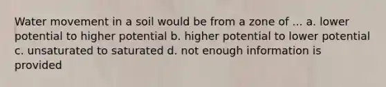 Water movement in a soil would be from a zone of ... a. lower potential to higher potential b. higher potential to lower potential c. unsaturated to saturated d. not enough information is provided