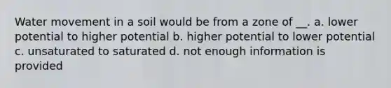 <a href='https://www.questionai.com/knowledge/kNT0ald5rb-water-movement' class='anchor-knowledge'>water movement</a> in a soil would be from a zone of __. a. lower potential to higher potential b. higher potential to lower potential c. unsaturated to saturated d. not enough information is provided