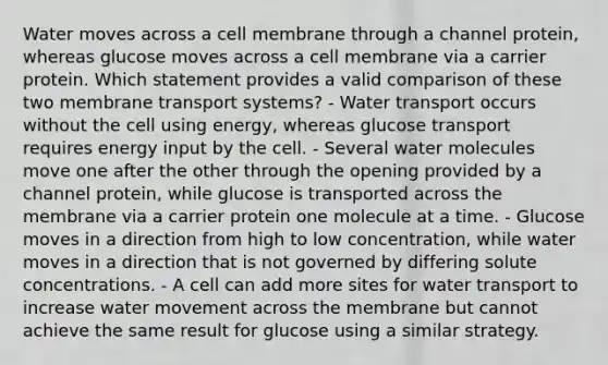 Water moves across a cell membrane through a channel protein, whereas glucose moves across a cell membrane via a carrier protein. Which statement provides a valid comparison of these two membrane transport systems? - Water transport occurs without the cell using energy, whereas glucose transport requires energy input by the cell. - Several water molecules move one after the other through the opening provided by a channel protein, while glucose is transported across the membrane via a carrier protein one molecule at a time. - Glucose moves in a direction from high to low concentration, while water moves in a direction that is not governed by differing solute concentrations. - A cell can add more sites for water transport to increase water movement across the membrane but cannot achieve the same result for glucose using a similar strategy.