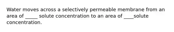 Water moves across a selectively permeable membrane from an area of _____ solute concentration to an area of ____solute concentration.