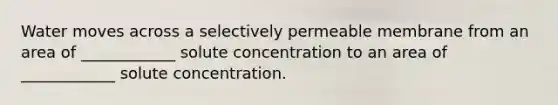 Water moves across a selectively permeable membrane from an area of ____________ solute concentration to an area of ____________ solute concentration.