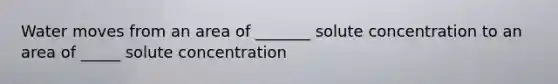 Water moves from an area of _______ solute concentration to an area of _____ solute concentration