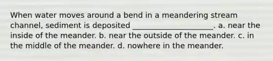 When water moves around a bend in a meandering stream channel, sediment is deposited _____________________. a. near the inside of the meander. b. near the outside of the meander. c. in the middle of the meander. d. nowhere in the meander.