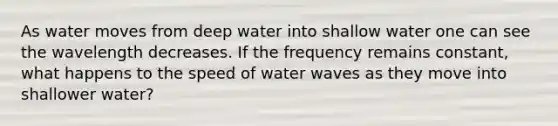 As water moves from deep water into shallow water one can see the wavelength decreases. If the frequency remains constant, what happens to the speed of water waves as they move into shallower water?