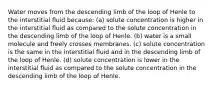 Water moves from the descending limb of the loop of Henle to the interstitial fluid because: (a) solute concentration is higher in the interstitial fluid as compared to the solute concentration in the descending limb of the loop of Henle. (b) water is a small molecule and freely crosses membranes. (c) solute concentration is the same in the interstitial fluid and in the descending limb of the loop of Henle. (d) solute concentration is lower in the interstitial fluid as compared to the solute concentration in the descending limb of the loop of Henle.