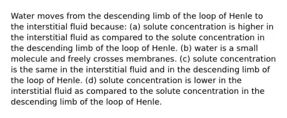 Water moves from the descending limb of the loop of Henle to the interstitial fluid because: (a) solute concentration is higher in the interstitial fluid as compared to the solute concentration in the descending limb of the loop of Henle. (b) water is a small molecule and freely crosses membranes. (c) solute concentration is the same in the interstitial fluid and in the descending limb of the loop of Henle. (d) solute concentration is lower in the interstitial fluid as compared to the solute concentration in the descending limb of the loop of Henle.