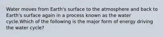 Water moves from Earth's surface to the atmosphere and back to Earth's surface again in a process known as the water cycle.Which of the following is the major form of energy driving the water cycle?