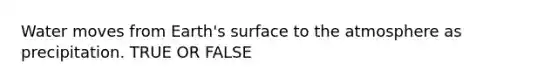 Water moves from Earth's surface to the atmosphere as precipitation. TRUE OR FALSE