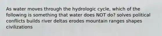 As water moves through the hydrologic cycle, which of the following is something that water does NOT do? solves political conflicts builds river deltas erodes mountain ranges shapes civilizations