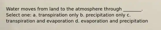 Water moves from land to the atmosphere through ________. Select one: a. transpiration only b. precipitation only c. transpiration and evaporation d. evaporation and precipitation