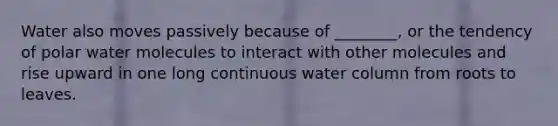 Water also moves passively because of ________, or the tendency of polar water molecules to interact with other molecules and rise upward in one long continuous water column from roots to leaves.