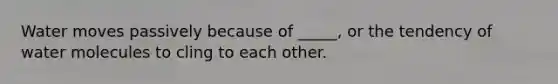 Water moves passively because of _____, or the tendency of water molecules to cling to each other.