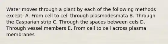 Water moves through a plant by each of the following methods except: A. From cell to cell through plasmodesmata B. Through the Casparian strip C. Through the spaces between cels D. Through vessel members E. From cell to cell across plasma membranes