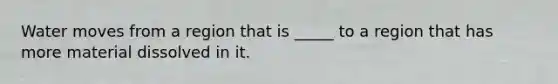 Water moves from a region that is _____ to a region that has more material dissolved in it.